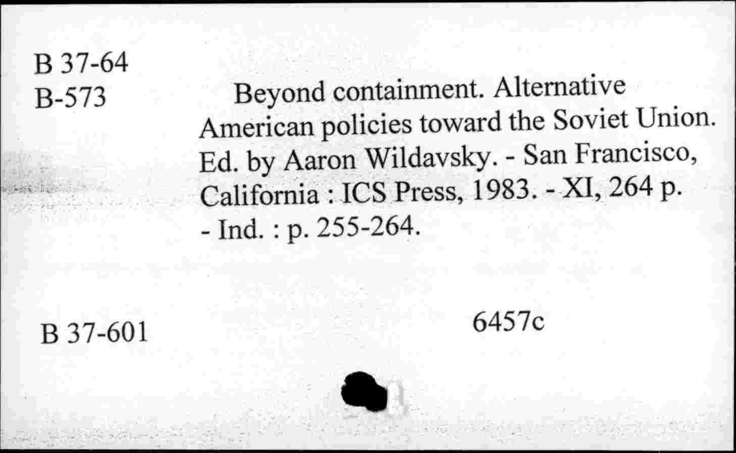 ﻿B 37-64
B-573	Beyond containment. Alternative
American policies toward the Soviet Union. Ed. by Aaron Wildavsky. - San Francisco, California : ICS Press, 1983. - XI, 264 p.
- Ind. : p. 255-264.
B 37-601
6457c